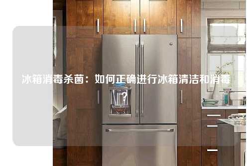  冰箱消毒杀菌：如何正确进行冰箱清洁和消毒？