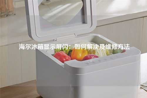  海尔冰箱显示屏闪：如何解决及维修方法