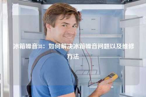  冰箱噪音38：如何解决冰箱噪音问题以及维修方法