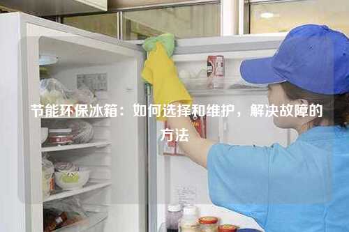  节能环保冰箱：如何选择和维护，解决故障的方法