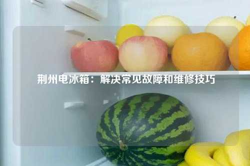  荆州电冰箱：解决常见故障和维修技巧