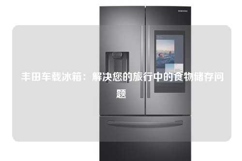  丰田车载冰箱：解决您的旅行中的食物储存问题