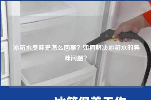  冰箱水臭味是怎么回事？如何解决冰箱水的异味问题？
