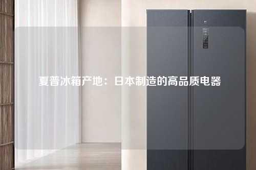  夏普冰箱产地：日本制造的高品质电器
