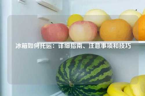  冰箱如何托运：详细指南、注意事项和技巧