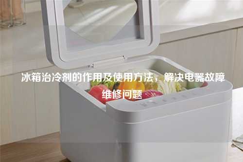  冰箱治冷剂的作用及使用方法，解决电器故障维修问题