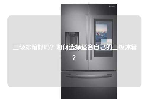  三级冰箱好吗？如何选择适合自己的三级冰箱？