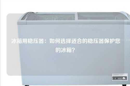  冰箱用稳压器：如何选择适合的稳压器保护您的冰箱？