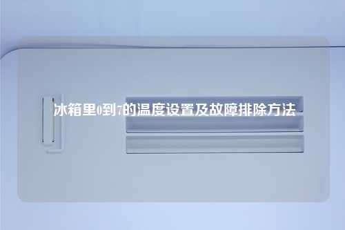  冰箱里0到7的温度设置及故障排除方法