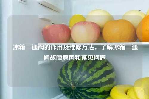  冰箱二通阀的作用及维修方法，了解冰箱二通阀故障原因和常见问题