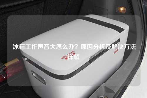  冰箱工作声音大怎么办？原因分析及解决方法详解