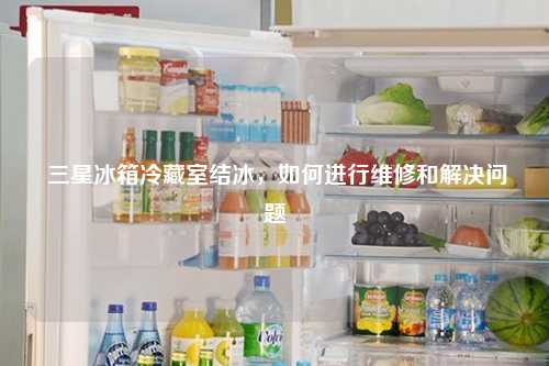  三星冰箱冷藏室结冰，如何进行维修和解决问题
