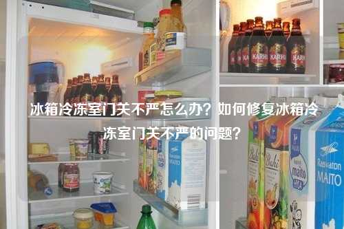  冰箱冷冻室门关不严怎么办？如何修复冰箱冷冻室门关不严的问题？