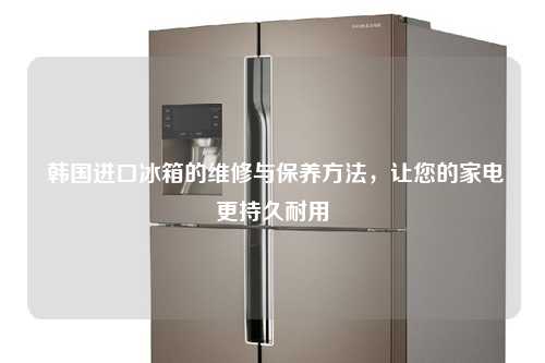  韩国进口冰箱的维修与保养方法，让您的家电更持久耐用
