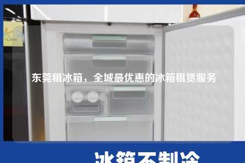  东莞租冰箱，全城最优惠的冰箱租赁服务