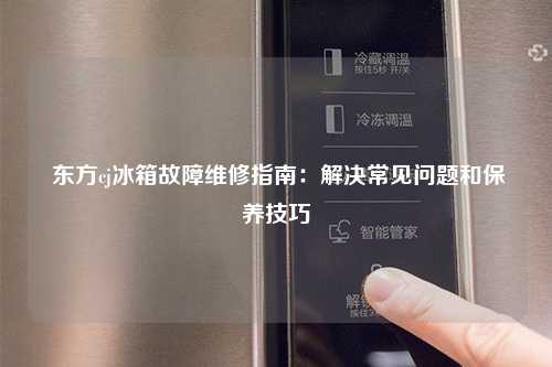  东方cj冰箱故障维修指南：解决常见问题和保养技巧