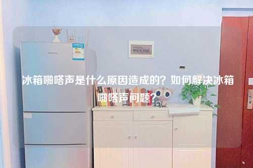  冰箱啪嗒声是什么原因造成的？如何解决冰箱啪嗒声问题？