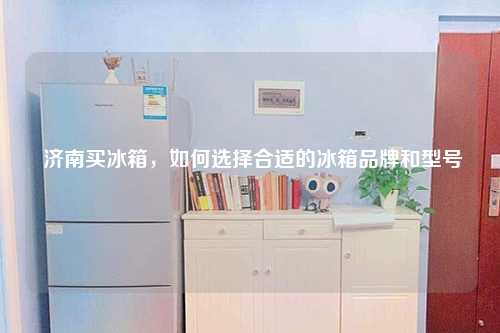  济南买冰箱，如何选择合适的冰箱品牌和型号