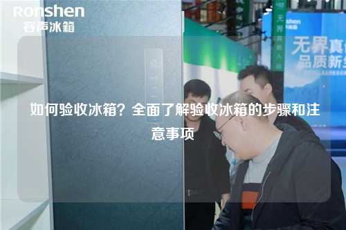  如何验收冰箱？全面了解验收冰箱的步骤和注意事项