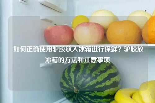  如何正确使用驴胶放入冰箱进行保鲜？驴胶放冰箱的方法和注意事项