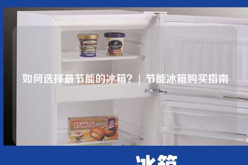  如何选择最节能的冰箱？| 节能冰箱购买指南