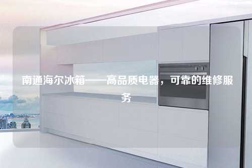 南通海尔冰箱——高品质电器，可靠的维修服务