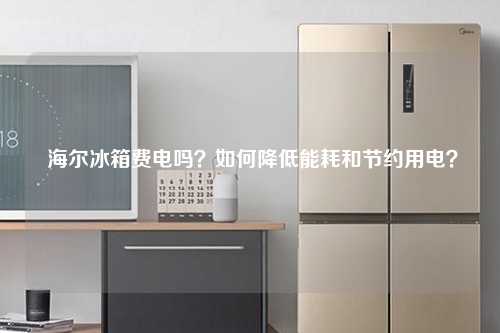  海尔冰箱费电吗？如何降低能耗和节约用电？