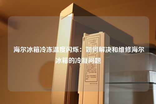  海尔冰箱冷冻温度闪烁：如何解决和维修海尔冰箱的冷凝问题