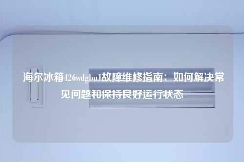  海尔冰箱426wdgbu1故障维修指南：如何解决常见问题和保持良好运行状态