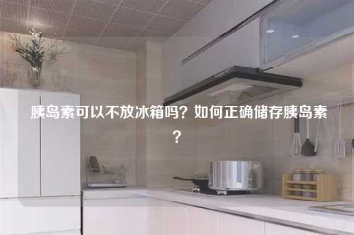  胰岛素可以不放冰箱吗？如何正确储存胰岛素？