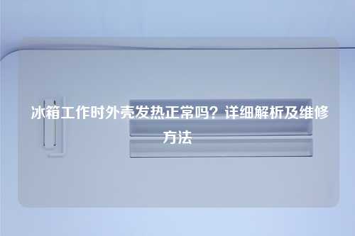  冰箱工作时外壳发热正常吗？详细解析及维修方法