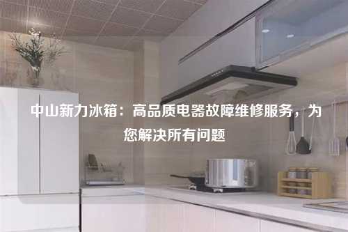  中山新力冰箱：高品质电器故障维修服务，为您解决所有问题