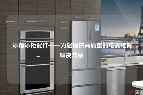  冰箱冰柜配件——为您提供高质量的电器维修解决方案