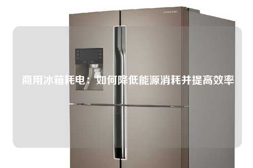  商用冰箱耗电：如何降低能源消耗并提高效率