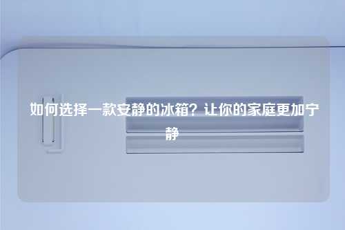  如何选择一款安静的冰箱？让你的家庭更加宁静