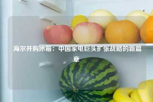  海尔并购冰箱：中国家电巨头扩张战略的新篇章