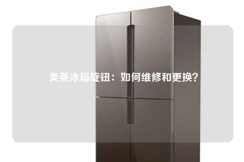  美菱冰箱旋钮：如何维修和更换？