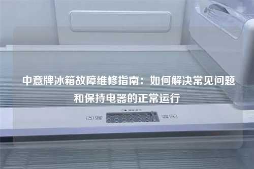  中意牌冰箱故障维修指南：如何解决常见问题和保持电器的正常运行