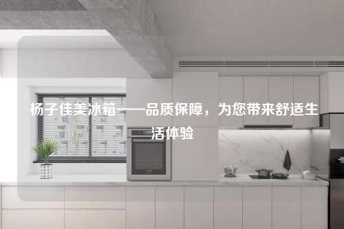  杨子佳美冰箱——品质保障，为您带来舒适生活体验