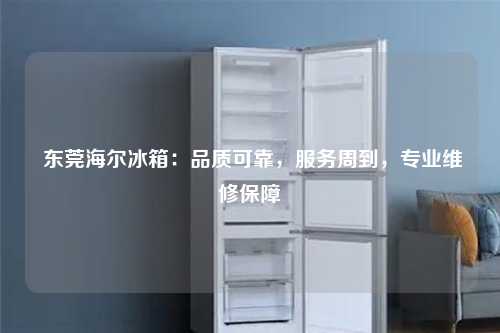  东莞海尔冰箱：品质可靠，服务周到，专业维修保障