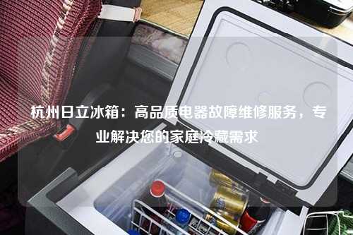  杭州日立冰箱：高品质电器故障维修服务，专业解决您的家庭冷藏需求