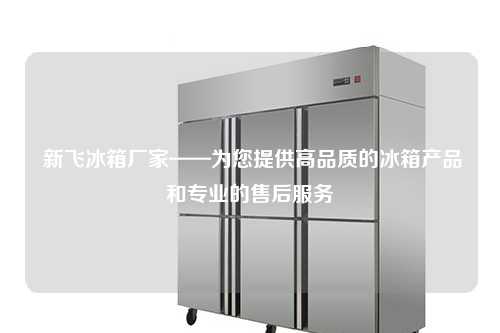  新飞冰箱厂家——为您提供高品质的冰箱产品和专业的售后服务