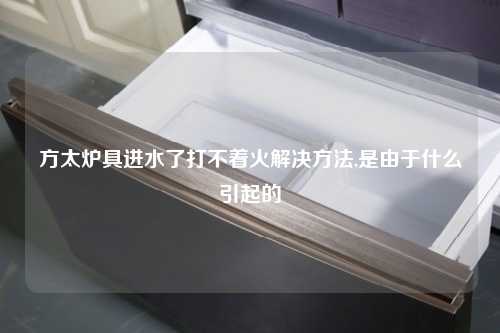 方太炉具进水了打不着火解决方法,是由于什么引起的